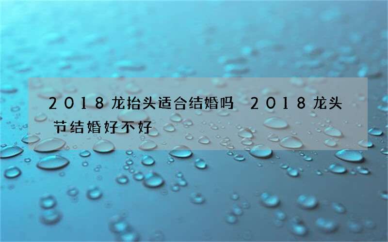 2018龙抬头适合结婚吗 2018龙头节结婚好不好